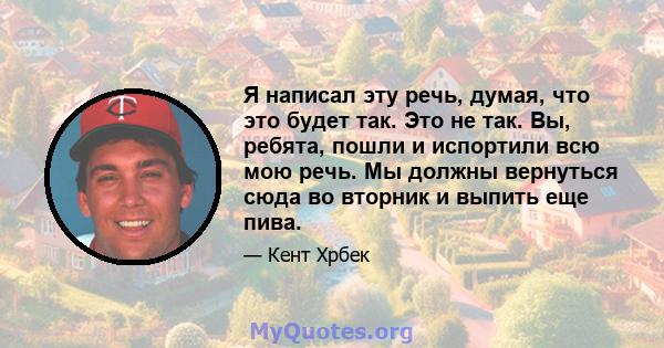 Я написал эту речь, думая, что это будет так. Это не так. Вы, ребята, пошли и испортили всю мою речь. Мы должны вернуться сюда во вторник и выпить еще пива.