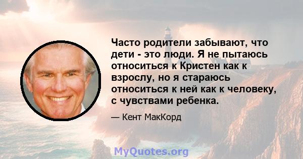 Часто родители забывают, что дети - это люди. Я не пытаюсь относиться к Кристен как к взрослу, но я стараюсь относиться к ней как к человеку, с чувствами ребенка.