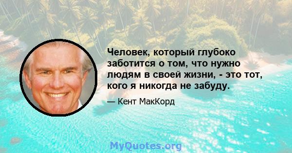 Человек, который глубоко заботится о том, что нужно людям в своей жизни, - это тот, кого я никогда не забуду.