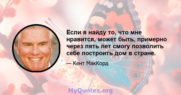 Если я найду то, что мне нравится, может быть, примерно через пять лет смогу позволить себе построить дом в стране.