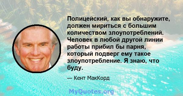 Полицейский, как вы обнаружите, должен мириться с большим количеством злоупотреблений. Человек в любой другой линии работы прибил бы парня, который подверг ему такое злоупотребление. Я знаю, что буду.