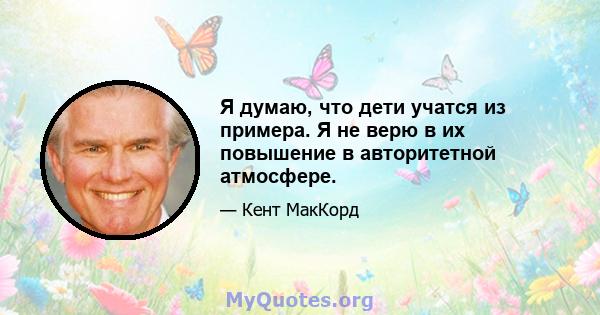 Я думаю, что дети учатся из примера. Я не верю в их повышение в авторитетной атмосфере.