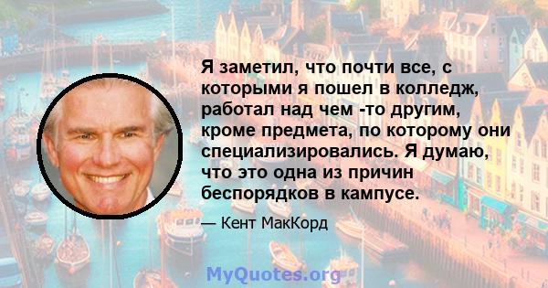 Я заметил, что почти все, с которыми я пошел в колледж, работал над чем -то другим, кроме предмета, по которому они специализировались. Я думаю, что это одна из причин беспорядков в кампусе.