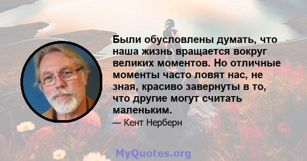 Были обусловлены думать, что наша жизнь вращается вокруг великих моментов. Но отличные моменты часто ловят нас, не зная, красиво завернуты в то, что другие могут считать маленьким.