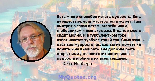 Есть много способов искать мудрость. Есть путешествие, есть мастера, есть услуга. Там смотрит в глаза детям, старейшинам, любовникам и незнакомцам. В одном месте сидит молча, и в турбулентном токе охватывается