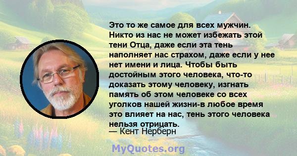 Это то же самое для всех мужчин. Никто из нас не может избежать этой тени Отца, даже если эта тень наполняет нас страхом, даже если у нее нет имени и лица. Чтобы быть достойным этого человека, что-то доказать этому