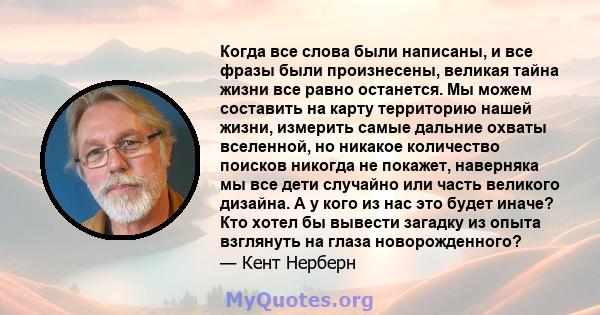 Когда все слова были написаны, и все фразы были произнесены, великая тайна жизни все равно останется. Мы можем составить на карту территорию нашей жизни, измерить самые дальние охваты вселенной, но никакое количество