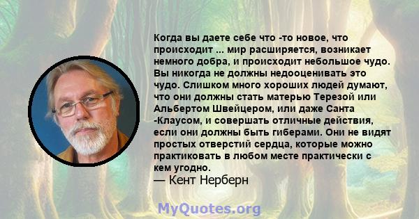 Когда вы даете себе что -то новое, что происходит ... мир расширяется, возникает немного добра, и происходит небольшое чудо. Вы никогда не должны недооценивать это чудо. Слишком много хороших людей думают, что они