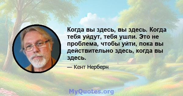 Когда вы здесь, вы здесь. Когда тебя уйдут, тебя ушли. Это не проблема, чтобы уйти, пока вы действительно здесь, когда вы здесь.