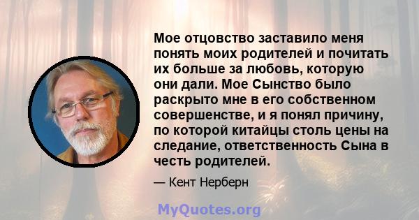 Мое отцовство заставило меня понять моих родителей и почитать их больше за любовь, которую они дали. Мое Сынство было раскрыто мне в его собственном совершенстве, и я понял причину, по которой китайцы столь цены на