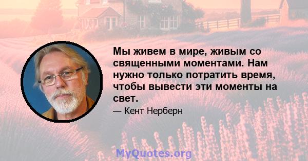 Мы живем в мире, живым со священными моментами. Нам нужно только потратить время, чтобы вывести эти моменты на свет.