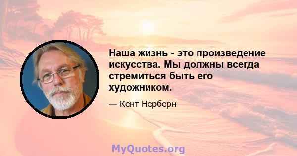 Наша жизнь - это произведение искусства. Мы должны всегда стремиться быть его художником.