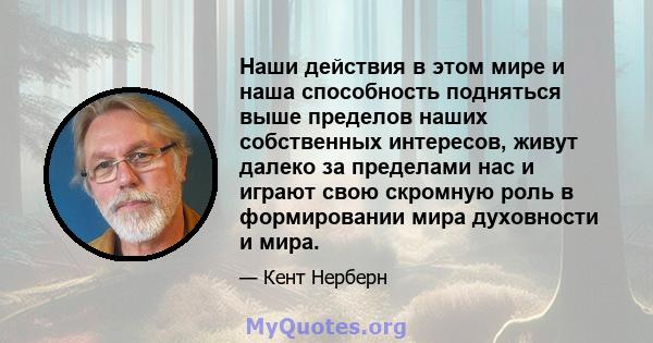 Наши действия в этом мире и наша способность подняться выше пределов наших собственных интересов, живут далеко за пределами нас и играют свою скромную роль в формировании мира духовности и мира.