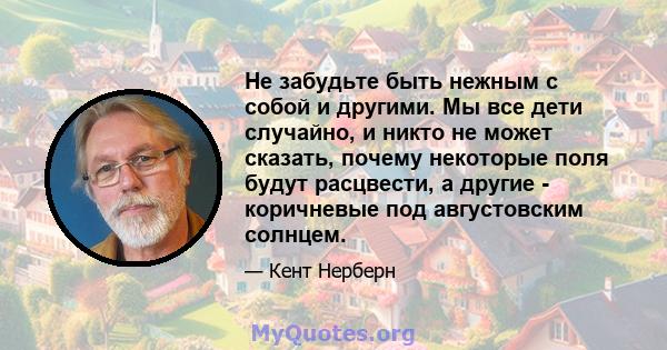 Не забудьте быть нежным с собой и другими. Мы все дети случайно, и никто не может сказать, почему некоторые поля будут расцвести, а другие - коричневые под августовским солнцем.