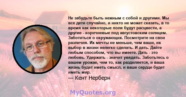 Не забудьте быть нежным с собой и другими. Мы все дети случайно, и никто не может сказать, в то время как некоторые поля будут расцвести, а другие - коричневые под августовским солнцем. Заботиться о окружающих.