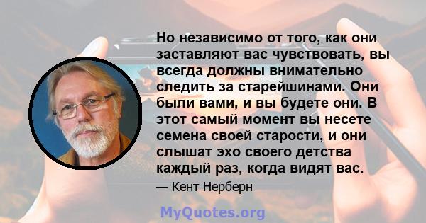 Но независимо от того, как они заставляют вас чувствовать, вы всегда должны внимательно следить за старейшинами. Они были вами, и вы будете они. В этот самый момент вы несете семена своей старости, и они слышат эхо