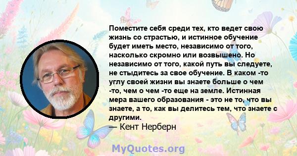 Поместите себя среди тех, кто ведет свою жизнь со страстью, и истинное обучение будет иметь место, независимо от того, насколько скромно или возвышено. Но независимо от того, какой путь вы следуете, не стыдитесь за свое 