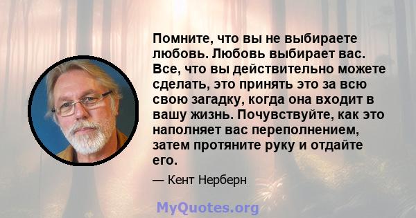 Помните, что вы не выбираете любовь. Любовь выбирает вас. Все, что вы действительно можете сделать, это принять это за всю свою загадку, когда она входит в вашу жизнь. Почувствуйте, как это наполняет вас переполнением,