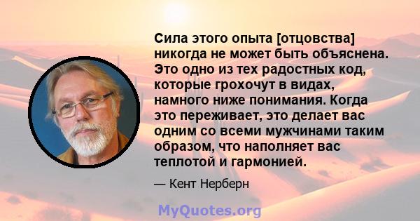 Сила этого опыта [отцовства] никогда не может быть объяснена. Это одно из тех радостных код, которые грохочут в видах, намного ниже понимания. Когда это переживает, это делает вас одним со всеми мужчинами таким образом, 