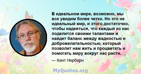 В идеальном мире, возможно, мы все увидим более четко. Но это не идеальный мир, и этого достаточно, чтобы надеяться, что каждый из нас поделится своими талантами и найдет баланс между жадностью и доброжелательностью,