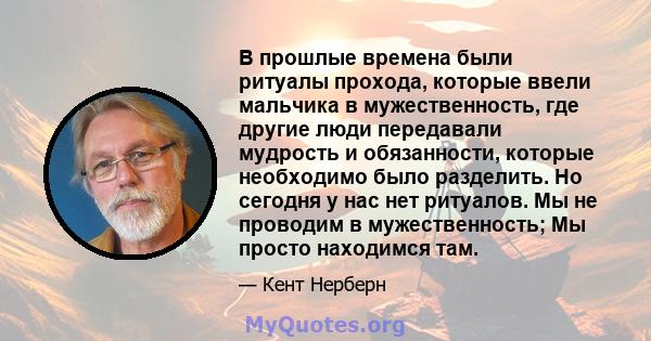 В прошлые времена были ритуалы прохода, которые ввели мальчика в мужественность, где другие люди передавали мудрость и обязанности, которые необходимо было разделить. Но сегодня у нас нет ритуалов. Мы не проводим в