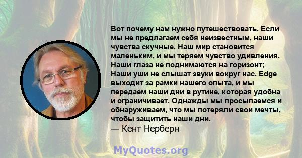 Вот почему нам нужно путешествовать. Если мы не предлагаем себя неизвестным, наши чувства скучные. Наш мир становится маленьким, и мы теряем чувство удивления. Наши глаза не поднимаются на горизонт; Наши уши не слышат