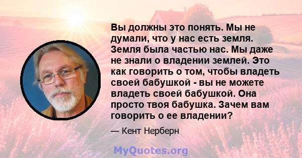 Вы должны это понять. Мы не думали, что у нас есть земля. Земля была частью нас. Мы даже не знали о владении землей. Это как говорить о том, чтобы владеть своей бабушкой - вы не можете владеть своей бабушкой. Она просто 