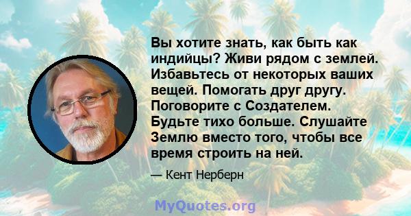 Вы хотите знать, как быть как индийцы? Живи рядом с землей. Избавьтесь от некоторых ваших вещей. Помогать друг другу. Поговорите с Создателем. Будьте тихо больше. Слушайте Землю вместо того, чтобы все время строить на