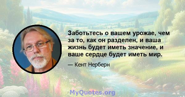 Заботьтесь о вашем урожае, чем за то, как он разделен, и ваша жизнь будет иметь значение, и ваше сердце будет иметь мир.