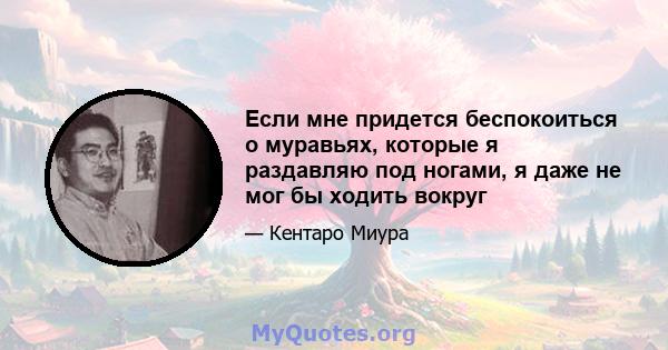 Если мне придется беспокоиться о муравьях, которые я раздавляю под ногами, я даже не мог бы ходить вокруг