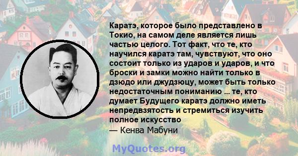 Каратэ, которое было представлено в Токио, на самом деле является лишь частью целого. Тот факт, что те, кто научился каратэ там, чувствуют, что оно состоит только из ударов и ударов, и что броски и замки можно найти