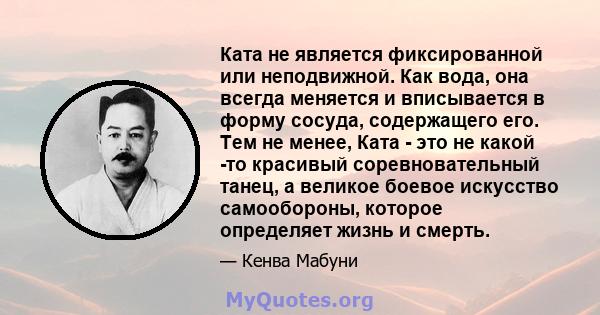 Ката не является фиксированной или неподвижной. Как вода, она всегда меняется и вписывается в форму сосуда, содержащего его. Тем не менее, Ката - это не какой -то красивый соревновательный танец, а великое боевое