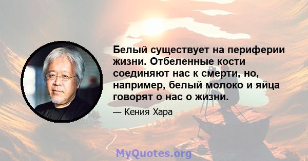 Белый существует на периферии жизни. Отбеленные кости соединяют нас к смерти, но, например, белый молоко и яйца говорят о нас о жизни.