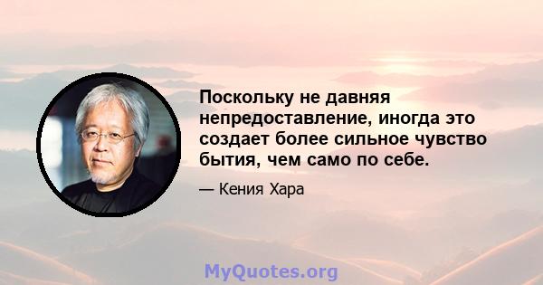 Поскольку не давняя непредоставление, иногда это создает более сильное чувство бытия, чем само по себе.