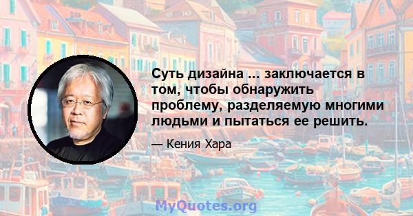 Суть дизайна ... заключается в том, чтобы обнаружить проблему, разделяемую многими людьми и пытаться ее решить.