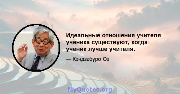 Идеальные отношения учителя ученика существуют, когда ученик лучше учителя.