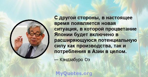 С другой стороны, в настоящее время появляется новая ситуация, в которой процветание Японии будет включено в расширяющуюся потенциальную силу как производства, так и потребления в Азии в целом.