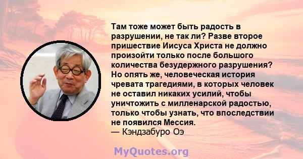 Там тоже может быть радость в разрушении, не так ли? Разве второе пришествие Иисуса Христа не должно произойти только после большого количества безудержного разрушения? Но опять же, человеческая история чревата