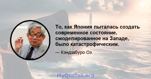 То, как Япония пыталась создать современное состояние, смоделированное на Западе, было катастрофическим.