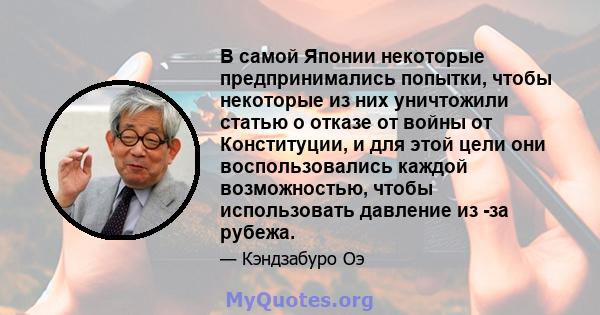 В самой Японии некоторые предпринимались попытки, чтобы некоторые из них уничтожили статью о отказе от войны от Конституции, и для этой цели они воспользовались каждой возможностью, чтобы использовать давление из -за