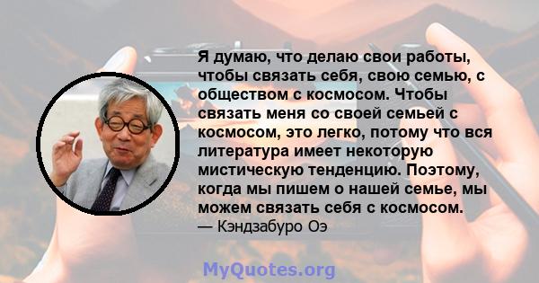 Я думаю, что делаю свои работы, чтобы связать себя, свою семью, с обществом с космосом. Чтобы связать меня со своей семьей с космосом, это легко, потому что вся литература имеет некоторую мистическую тенденцию. Поэтому, 