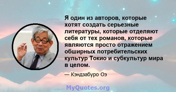 Я один из авторов, которые хотят создать серьезные литературы, которые отделяют себя от тех романов, которые являются просто отражением обширных потребительских культур Токио и субкультур мира в целом.