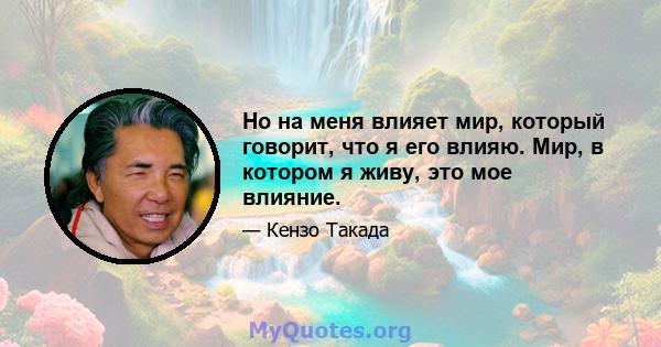 Но на меня влияет мир, который говорит, что я его влияю. Мир, в котором я живу, это мое влияние.