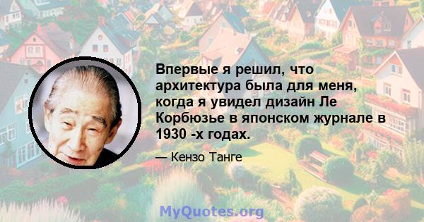 Впервые я решил, что архитектура была для меня, когда я увидел дизайн Ле Корбюзье в японском журнале в 1930 -х годах.