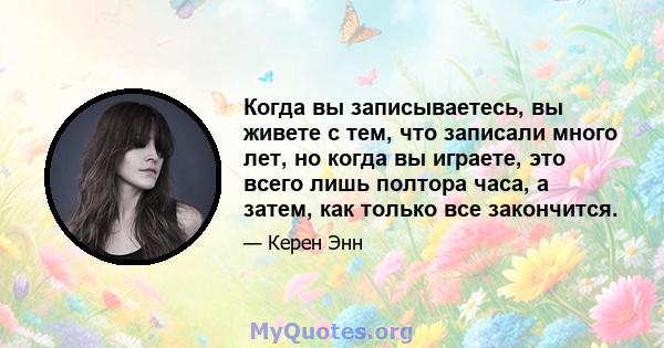 Когда вы записываетесь, вы живете с тем, что записали много лет, но когда вы играете, это всего лишь полтора часа, а затем, как только все закончится.