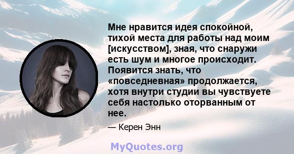 Мне нравится идея спокойной, тихой места для работы над моим [искусством], зная, что снаружи есть шум и многое происходит. Появится знать, что «повседневная» продолжается, хотя внутри студии вы чувствуете себя настолько 