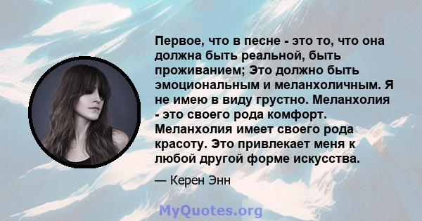 Первое, что в песне - это то, что она должна быть реальной, быть проживанием; Это должно быть эмоциональным и меланхоличным. Я не имею в виду грустно. Меланхолия - это своего рода комфорт. Меланхолия имеет своего рода