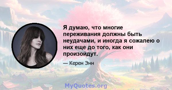 Я думаю, что многие переживания должны быть неудачами, и иногда я сожалею о них еще до того, как они произойдут.