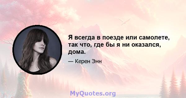 Я всегда в поезде или самолете, так что, где бы я ни оказался, дома.