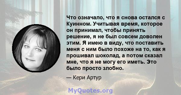 Что означало, что я снова остался с Куинном. Учитывая время, которое он принимал, чтобы принять решение, я не был совсем доволен этим. Я имею в виду, что поставить меня с ним было похоже на то, как я прошивал шоколад, а 